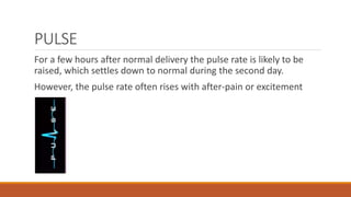 PULSE
For a few hours after normal delivery the pulse rate is likely to be
raised, which settles down to normal during the second day.
However, the pulse rate often rises with after-pain or excitement
 