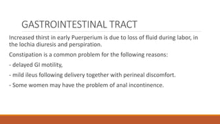 GASTROINTESTINAL TRACT
Increased thirst in early Puerperium is due to loss of fluid during labor, in
the lochia diuresis and perspiration.
Constipation is a common problem for the following reasons:
- delayed GI motility,
- mild ileus following delivery together with perineal discomfort.
- Some women may have the problem of anal incontinence.
 