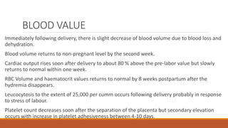 BLOOD VALUE
Immediately following delivery, there is slight decrease of blood volume due to blood loss and
dehydration.
Blood volume returns to non-pregnant level by the second week.
Cardiac output rises soon after delivery to about 80 % above the pre-labor value but slowly
returns to normal within one week.
RBC Volume and haematocrit values returns to normal by 8 weeks postpartum after the
hydremia disappears.
Leucocytosis to the extent of 25,000 per cumm occurs following delivery probably in response
to stress of labour.
Platelet count decreases soon after the separation of the placenta but secondary elevation
occurs with increase in platelet adhesiveness between 4-10 days.
 