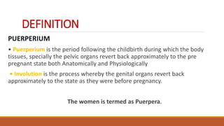 DEFINITION
PUERPERIUM
• Puerperium is the period following the childbirth during which the body
tissues, specially the pelvic organs revert back approximately to the pre
pregnant state both Anatomically and Physiologically
• Involution is the process whereby the genital organs revert back
approximately to the state as they were before pregnancy.
The women is termed as Puerpera.
 