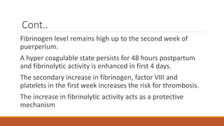 Cont..
Fibrinogen level remains high up to the second week of
puerperium.
A hyper coagulable state persists for 48 hours postpartum
and fibrinolytic activity is enhanced in first 4 days.
The secondary increase in fibrinogen, factor VIII and
platelets in the first week increases the risk for thrombosis.
The increase in fibrinolytic activity acts as a protective
mechanism
 