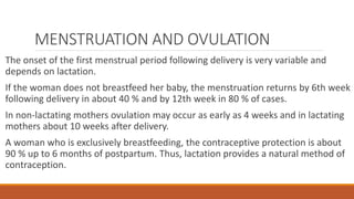 MENSTRUATION AND OVULATION
The onset of the first menstrual period following delivery is very variable and
depends on lactation.
If the woman does not breastfeed her baby, the menstruation returns by 6th week
following delivery in about 40 % and by 12th week in 80 % of cases.
In non-lactating mothers ovulation may occur as early as 4 weeks and in lactating
mothers about 10 weeks after delivery.
A woman who is exclusively breastfeeding, the contraceptive protection is about
90 % up to 6 months of postpartum. Thus, lactation provides a natural method of
contraception.
 