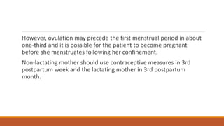 However, ovulation may precede the first menstrual period in about
one-third and it is possible for the patient to become pregnant
before she menstruates following her confinement.
Non-lactating mother should use contraceptive measures in 3rd
postpartum week and the lactating mother in 3rd postpartum
month.
 