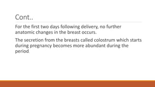 Cont..
For the first two days following delivery, no further
anatomic changes in the breast occurs.
The secretion from the breasts called colostrum which starts
during pregnancy becomes more abundant during the
period.
 