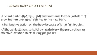 ADVANTAGES OF COLOSTRUM
- The antibodies (IgA, IgG, IgM) and hormonal factors (lactoferrin)
provides immunological defence to the new born.
It has laxative action on the baby because of large fat globules.
- Although lactation starts following delivery, the preparation for
effective lactation starts during pregnancy.
 
