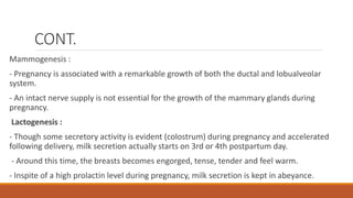 CONT.
Mammogenesis :
- Pregnancy is associated with a remarkable growth of both the ductal and lobualveolar
system.
- An intact nerve supply is not essential for the growth of the mammary glands during
pregnancy.
Lactogenesis :
- Though some secretory activity is evident (colostrum) during pregnancy and accelerated
following delivery, milk secretion actually starts on 3rd or 4th postpartum day.
- Around this time, the breasts becomes engorged, tense, tender and feel warm.
- Inspite of a high prolactin level during pregnancy, milk secretion is kept in abeyance.
 