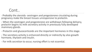 Cont..
- Probably the steroids- oestrogen and progesterone circulating during
pregnancy make the breast tissues unresponsive to prolactin.
- When the oestrogen and progesterone are withdrawn following delivery,
prolactin begins its milk secretory activity in previously fully developed
mammary glands.
- Prolactin and glucocorticoids are the important hormones in this stage.
- The secretory activity is enhanced directly or indirectly by also growth
hormone, thyroxin and insulin.
- For milk secretion to occur, nursing effort is not essential.
 