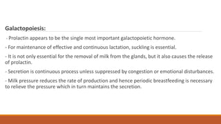 Galactopoiesis:
- Prolactin appears to be the single most important galactopoietic hormone.
- For maintenance of effective and continuous lactation, suckling is essential.
- It is not only essential for the removal of milk from the glands, but it also causes the release
of prolactin.
- Secretion is continuous process unless suppressed by congestion or emotional disturbances.
- Milk pressure reduces the rate of production and hence periodic breastfeeding is necessary
to relieve the pressure which in turn maintains the secretion.
 