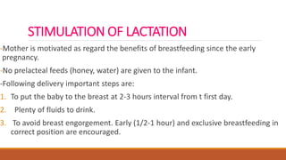STIMULATION OF LACTATION
-Mother is motivated as regard the benefits of breastfeeding since the early
pregnancy.
-No prelacteal feeds (honey, water) are given to the infant.
-Following delivery important steps are:
1. To put the baby to the breast at 2-3 hours interval from t first day.
2. Plenty of fluids to drink.
3. To avoid breast engorgement. Early (1/2-1 hour) and exclusive breastfeeding in
correct position are encouraged.
 