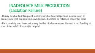 INADEQUATE MILK PRODUCTION
(Lactation Failure)
- It may be due to infrequent suckling or due to endogenous suppression of
prolactin (ergot preparation, pyridoxine, diuretics or retained placental bits)
- Pain, anxiety and insecurity may be the hidden reasons. Unrestricted feeding at
short interval (2-3 hours) is helpful.
 