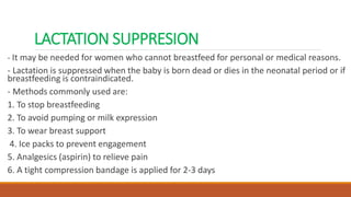 LACTATION SUPPRESION
- It may be needed for women who cannot breastfeed for personal or medical reasons.
- Lactation is suppressed when the baby is born dead or dies in the neonatal period or if
breastfeeding is contraindicated.
- Methods commonly used are:
1. To stop breastfeeding
2. To avoid pumping or milk expression
3. To wear breast support
4. Ice packs to prevent engagement
5. Analgesics (aspirin) to relieve pain
6. A tight compression bandage is applied for 2-3 days
 