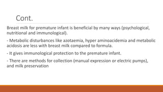 Cont.
Breast milk for premature infant is beneficial by many ways (psychological,
nutritional and immunological).
- Metabolic disturbances like azotaemia, hyper aminoacidemia and metabolic
acidosis are less with breast milk compared to formula.
- It gives immunological protection to the premature infant.
- There are methods for collection (manual expression or electric pumps),
and milk preservation
 