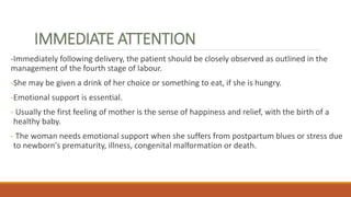 IMMEDIATE ATTENTION
-Immediately following delivery, the patient should be closely observed as outlined in the
management of the fourth stage of labour.
-She may be given a drink of her choice or something to eat, if she is hungry.
-Emotional support is essential.
- Usually the first feeling of mother is the sense of happiness and relief, with the birth of a
healthy baby.
- The woman needs emotional support when she suffers from postpartum blues or stress due
to newborn's prematurity, illness, congenital malformation or death.
 