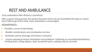 REST AND AMBULANCE
- Early ambulation after delivery is beneficial.
-After a good resting period, the patient becomes fresh and can breastfeed the baby or moves
out of bed to go to the toilet. Early ambulation is encouraged.
ADVANTAGES:-
1. Provides a sense of well-being.
2. Bladder complications and constipation are less
3. Facilitates uterine drainage and hastens involution
4. Lessens puerperal venous thrombosis and embolism. Following an uncomplicated delivery,
climbing stairs, lifting objects, daily household work, cooking may be resumed
 