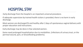 HOSPITAL STAY
- Early discharge from the hospital is an important universal procedure.
-If adequate supervision by trained health visitors is provided, there is no harm in early
discharge.
-Most women are discharged fit and healthy after 2 days of spontaneous vaginal delivery with
proper education and instructions.
-Early discharge may be done in few selected women.
-Some need prolonged hospitalization due to morbidities. (infections of urinary tract, or the
perineal wound, pain, or breastfeeding problems).
 