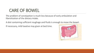 CARE OF BOWEL
The problem of constipation is much less because of early ambulation and
liberalization of the dietary intake.
A diet containing sufficient roughage and fluids is enough to move the bowel.
If necessary, mild laxative may given at bed time.
 