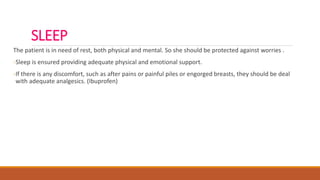 SLEEP
The patient is in need of rest, both physical and mental. So she should be protected against worries .
-Sleep is ensured providing adequate physical and emotional support.
-If there is any discomfort, such as after pains or painful piles or engorged breasts, they should be deal
with adequate analgesics. (Ibuprofen)
 