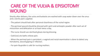 CARE OF THE VULVA & EPISIOTOMY
WOUND
Shortly after delivery, the vulva and buttocks are washed with soap water down over the anus
and a sterile pad is applied.
- The patient should look after personal cleanliness of the vulval region.
- The perineal wound should be dressed with spirit and antiseptic powder after each act of
micturition and defecation or at least twice a day.
- The nurse should use sterilised gloves during dressing.
- Cold (ice) sitz baths relieve pain.
- When the perineal pain is persistent, a vaginal and rectal examination is done to detect any
hematoma, wound gaping or infection.
- For pain Ibuprofen is safe for nursing mothers
 