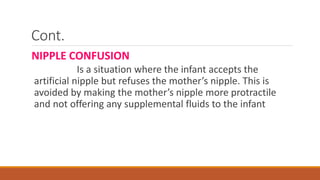Cont.
NIPPLE CONFUSION
Is a situation where the infant accepts the
artificial nipple but refuses the mother’s nipple. This is
avoided by making the mother’s nipple more protractile
and not offering any supplemental fluids to the infant
 
