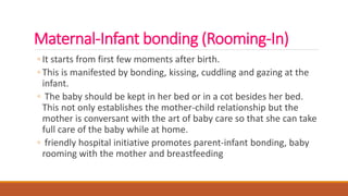 Maternal-Infant bonding (Rooming-In)
◦ It starts from first few moments after birth.
◦ This is manifested by bonding, kissing, cuddling and gazing at the
infant.
◦ The baby should be kept in her bed or in a cot besides her bed.
This not only establishes the mother-child relationship but the
mother is conversant with the art of baby care so that she can take
full care of the baby while at home.
◦ friendly hospital initiative promotes parent-infant bonding, baby
rooming with the mother and breastfeeding
 
