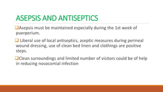 ASEPSIS AND ANTISEPTICS
Asepsis must be maintained especially during the 1st week of
puerperium.
 Liberal use of local antiseptics, aseptic measures during perineal
wound dressing, use of clean bed linen and clothings are positive
steps.
Clean surroundings and limited number of visitors could be of help
in reducing nosocomial infection
 