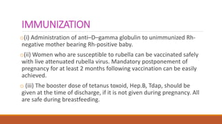 IMMUNIZATION
o(i) Administration of anti–D–gamma globulin to unimmunized Rh-
negative mother bearing Rh-positive baby.
o(ii) Women who are susceptible to rubella can be vaccinated safely
with live attenuated rubella virus. Mandatory postponement of
pregnancy for at least 2 months following vaccination can be easily
achieved.
o (iii) The booster dose of tetanus toxoid, Hep.B, Tdap, should be
given at the time of discharge, if it is not given during pregnancy. All
are safe during breastfeeding.
 