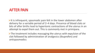 AFTER PAIN
It is infrequent, spasmodic pain felt in the lower abdomen after
delivery for a variable period of 2–4 days. Presence of blood clots or
bits of after births lead to hypertonic contractions of the uterus in an
attempt to expel them out. This is commonly met in primipara.
The treatment includes massaging the uterus with expulsion of the
clot followed by administration of analgesics (Ibuprofen) and
antispasmodics
 