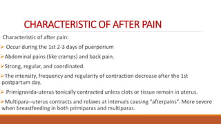 CHARACTERISTIC OF AFTER PAIN
Characteristic of after pain:
 Occur during the 1st 2-3 days of puerperium
Abdominal pains (like cramps) and back pain.
Strong, regular, and coordinated.
The intensity, frequency and regularity of contraction decrease after the 1st
postpartum day.
 Primigravida-uterus tonically contracted unless clots or tissue remain in uterus.
Multipara--uterus contracts and relaxes at intervals causing “afterpains”. More severe
when breastfeeding in both primiparas and multiparas.
 