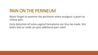 PAIN ON THE PERINEUM
Never forget to examine the perineum when analgesic is given to
relieve pain.
Early detection of vulvo-vaginal hematoma can thus be made. Sitz
baths (hot or cold) can give additional pain relief
 