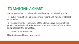 TO MAINTAIN A CHART
A progress chart is to be maintained noting the following points:
(1) pulse, respiration and temperature recording 6 hourly or at least
twice a day.
(2) measurement of the height of the uterus above the symphysis
pubis once a day in a fixed time with prior evacuation of the bladder
and preferably the bowel too.
(3) character of the lochia.
(4) urination and bowel movement.
 
