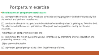 Postpartum exercise
The objectives of postpartum exercises are:
(1) to improve the muscle tone, which are stretched during pregnancy and labor especially the
abdominal and perineal muscles and
(2) to educate about correct posture to be attained when the patient is getting up from her bed.
This also includes the correct principle of lifting and working positions during day-to-day
activities.
Advantages of postpartum exercises are :
(1) to minimize the risk of puerperal venous thrombosis by promoting arterial circulation and
preventing venous stasis.
(2) to prevent backache.
(3) to prevent genital prolapse and stress incontinence of urine.
 