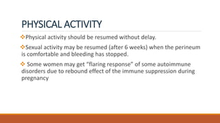 PHYSICAL ACTIVITY
Physical activity should be resumed without delay.
Sexual activity may be resumed (after 6 weeks) when the perineum
is comfortable and bleeding has stopped.
 Some women may get “flaring response” of some autoimmune
disorders due to rebound effect of the immune suppression during
pregnancy
 