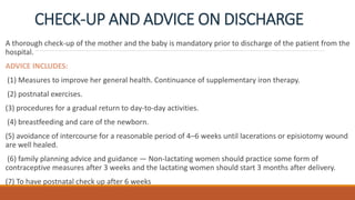 CHECK-UP AND ADVICE ON DISCHARGE
A thorough check-up of the mother and the baby is mandatory prior to discharge of the patient from the
hospital.
ADVICE INCLUDES:
(1) Measures to improve her general health. Continuance of supplementary iron therapy.
(2) postnatal exercises.
(3) procedures for a gradual return to day-to-day activities.
(4) breastfeeding and care of the newborn.
(5) avoidance of intercourse for a reasonable period of 4–6 weeks until lacerations or episiotomy wound
are well healed.
(6) family planning advice and guidance — Non-lactating women should practice some form of
contraceptive measures after 3 weeks and the lactating women should start 3 months after delivery.
(7) To have postnatal check up after 6 weeks
 