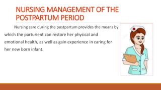 NURSING MANAGEMENT OF THE
POSTPARTUM PERIOD
Nursing care during the postpartum provides the means by
which the parturient can restore her physical and
emotional health, as well as gain experience in caring for
her new born infant.
 