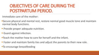 OBJECTIVES OF CARE DURING THE
POSTPARTUM PERIOD.
Immediate care of the mother:
Secure physical and mental rest, restore normal good muscle tone and maintain
normal body functions.
 Provide proper adequate nutrition.
 Guard against infection.
Teach the mother how to care for herself and the infant.
 Foster and maintain family ties and adjust the parents to their new role.
To encourage breastfeeding
 