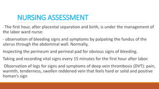 NURSING ASSESSMENT
- The first hour, after placental separation and birth, is under the management of
the labor ward nurse:
- observation of bleeding signs and symptoms by palpating the fundus of the
uterus through the abdominal wall. Normally,
Inspecting the perineum and perineal pad for obvious signs of bleeding.
Taking and recording vital signs every 15 minutes for the first hour after labor.
Observation of legs for signs and symptoms of deep vein thrombosis (DVT): pain,
warmth, tenderness, swollen reddened vein that feels hard or solid and positive
homan’s sign
 