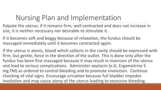 Nursing Plan and Implementation
Palpate the uterus: if it remains firm, well contracted and does not increase in
size, it is neither necessary nor desirable to stimulate it.
If it becomes soft and boggy because of relaxation, the fundus should be
massaged immediately until it becomes contracted again.
If the uterus is atonic, blood which collects in the cavity should be expressed with
firm, but gentle, force in the direction of the outlet. This is done only after the
fundus has been first massaged because it may result in inversion of the uterus
and lead to serious complications. Administer oxytocin (e.G. Ergometrine 5
mg.TM) as ordered to control bleeding and to promote involution. Continue
checking of vital signs. Encourage urination because full bladder impedes
involution and may cause atony of the uterus leading to excessive bleeding.
 
