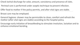 Check lochial discharge for color, amount, consistency and presence of clots.
Perineal care is performed under aseptic technique to prevent infection.
Offer food to mother if the policy permits, and after vital signs are stable.
Breast care may be employed.
General hygiene: shower may be permissible to clean, comfort and refresh the
mother (after vital signs are stable) according to the hospital policy.
Encourage early initiation of breastfeeding to stimulate involution, lactation and to
enhance emotional bonding.
 