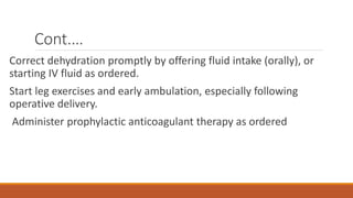 Cont.…
Correct dehydration promptly by offering fluid intake (orally), or
starting IV fluid as ordered.
Start leg exercises and early ambulation, especially following
operative delivery.
Administer prophylactic anticoagulant therapy as ordered
 