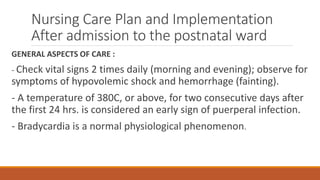 Nursing Care Plan and Implementation
After admission to the postnatal ward
GENERAL ASPECTS OF CARE :
- Check vital signs 2 times daily (morning and evening); observe for
symptoms of hypovolemic shock and hemorrhage (fainting).
- A temperature of 380C, or above, for two consecutive days after
the first 24 hrs. is considered an early sign of puerperal infection.
- Bradycardia is a normal physiological phenomenon.
 