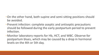◦On the other hand, both supine and semi-sitting positions should
be avoided.
◦Prevent infection: complete aseptic and antiseptic precautions
should be followed during the early postpartum period to prevent
infection.
◦Monitor laboratory reports for Hb, HCT, and WBC. Observe for
postpartum blues, which may be caused by a drop in hormonal
levels on the 4th or 5th day.
 