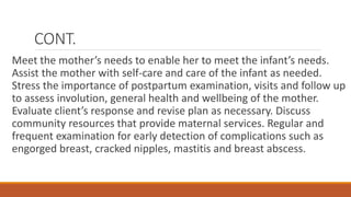 CONT.
Meet the mother’s needs to enable her to meet the infant’s needs.
Assist the mother with self-care and care of the infant as needed.
Stress the importance of postpartum examination, visits and follow up
to assess involution, general health and wellbeing of the mother.
Evaluate client’s response and revise plan as necessary. Discuss
community resources that provide maternal services. Regular and
frequent examination for early detection of complications such as
engorged breast, cracked nipples, mastitis and breast abscess.
 