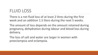 FLUID LOSS
There is a net fluid loss of at least 2 litres during the first
week and an addition 1.5 liters during the next 5 weeks.
The amount of loss depends on the amount retained during
pregnancy, dehydration during labour and blood loss during
delivery.
The loss of salt and water are larger in women with
preeclampsia and eclampsia.
 