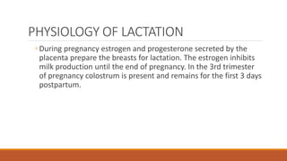 PHYSIOLOGY OF LACTATION
◦ During pregnancy estrogen and progesterone secreted by the
placenta prepare the breasts for lactation. The estrogen inhibits
milk production until the end of pregnancy. In the 3rd trimester
of pregnancy colostrum is present and remains for the first 3 days
postpartum.
 