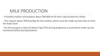 MILK PRODUCTION
- A healthy mother will produce about 500-800 ml of milk a day to feed her infant.
- This require about 700 Kcal/day for the mother, which must be made up from diet or from
her body store.
- For this purpose a store of about 5 kg of fat during pregnancy is essential to make up any
nutritional deficit during lactation.
 