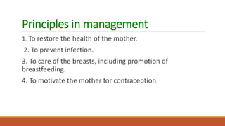 Principles in management
1. To restore the health of the mother.
2. To prevent infection.
3. To care of the breasts, including promotion of
breastfeeding.
4. To motivate the mother for contraception.
 