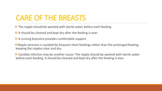 CARE OF THE BREASTS
 The nipple should be washed with sterile water before each feeding.
 It should be cleaned and kept dry after the feeding is over.
 A nursing brassiere provides comfortable support.
Nipple soreness is avoided by frequent short feedings rather than the prolonged feeding,
keeping the nipples clear and dry.
 Candida infection may be another cause: The nipple should be washed with sterile water
before each feeding. It should be cleaned and kept dry after the feeding is over.
 