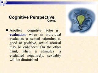 Cognitive Perspective    Contd. Another  cognitive factor is  evaluation ; when an individual evaluates a sexual stimulus as good or positive, sexual arousal may be enhanced. On the other hand, when a stimulus is evaluated negatively, sexuality will be diminished  