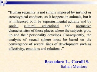 Boccadoro L., Carulli S.   Italian Mentors  “ Human sexuality is not simply imposed by instinct or stereotypical conducts, as it happens in animals, but it is influenced both by  superior mental   activity  and by  social,   cultural, educational  and  normative characteristics of those places  where the subjects grow up and their personality develops. Consequently, the analysis of sexual sphere must be based on the convergence of several lines of development such as  affectivity,   emotions  and  relations  .” 