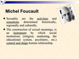 Michel Foucault Sexuality are the  activities  and  sensations  determined historically, regionally and culturally.  The construction of sexual meanings, is an  instrumen t by which social institutions (religion, marketing, the educational system, psychiatry, etc.)  control and shape  human relationship. 